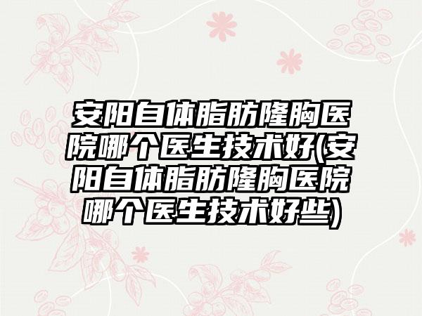 安阳自体脂肪隆胸医院哪个医生技术好(安阳自体脂肪隆胸医院哪个医生技术好些)