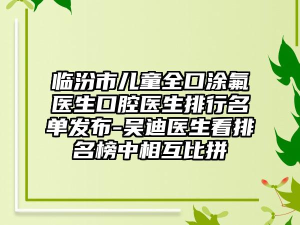 临汾市儿童全口涂氟医生口腔医生排行名单发布-吴迪医生看排名榜中相互比拼