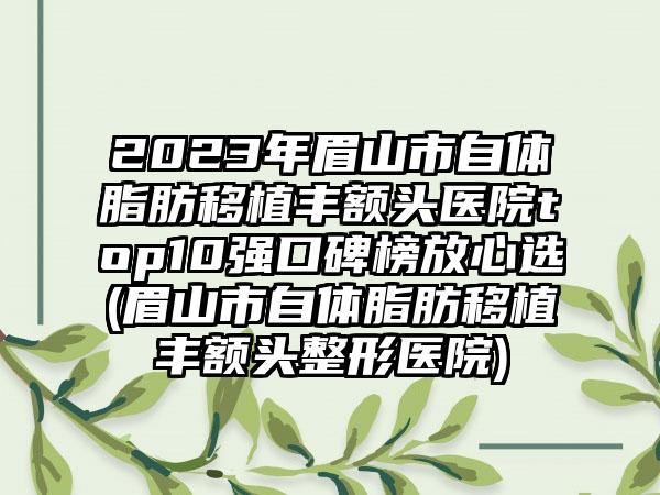 2023年眉山市自体脂肪移植丰额头医院top10强口碑榜放心选(眉山市自体脂肪移植丰额头整形医院)