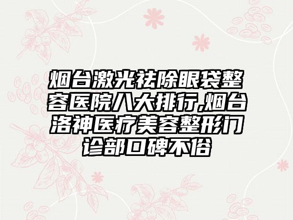 烟台激光祛除眼袋整容医院八大排行,烟台洛神医疗美容整形门诊部口碑不俗