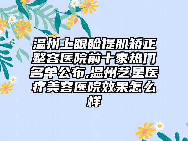 温州上眼睑提肌矫正整容医院前十家热门名单公布,温州艺星医疗美容医院成果怎么样