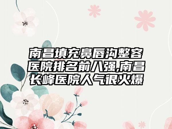 南昌填充鼻唇沟整容医院排名前八强,南昌长峰医院人气很火爆