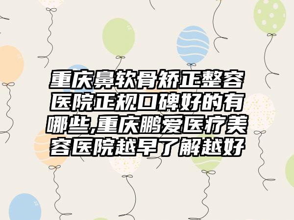 重庆鼻软骨矫正整容医院正规口碑好的有哪些,重庆鹏爱医疗美容医院越早了解越好