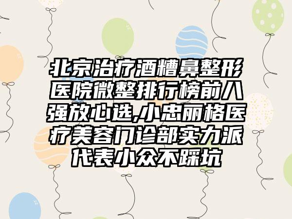 北京治疗酒糟鼻整形医院微整排行榜前八强放心选,小忠丽格医疗美容门诊部实力派代表小众不踩坑