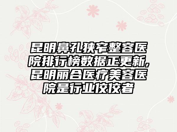 昆明鼻孔狭窄整容医院排行榜数据正更新,昆明丽合医疗美容医院是行业佼佼者