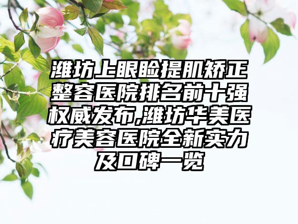 潍坊上眼睑提肌矫正整容医院排名前十强权威发布,潍坊华美医疗美容医院全新实力及口碑一览