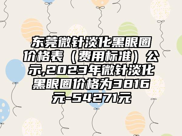 东莞微针淡化黑眼圈价格表（费用标准）公示,2023年微针淡化黑眼圈价格为3816元-54271元