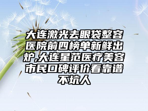 大连激光去眼袋整容医院前四榜单新鲜出炉,大连星范医疗美容市民口碑评价看靠谱不坑人