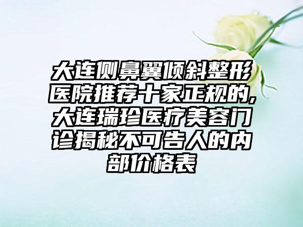 大连侧鼻翼倾斜整形医院推荐十家正规的,大连瑞珍医疗美容门诊揭秘不可告人的内部价格表