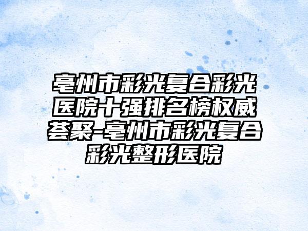 亳州市彩光复合彩光医院十强排名榜权威荟聚-亳州市彩光复合彩光整形医院