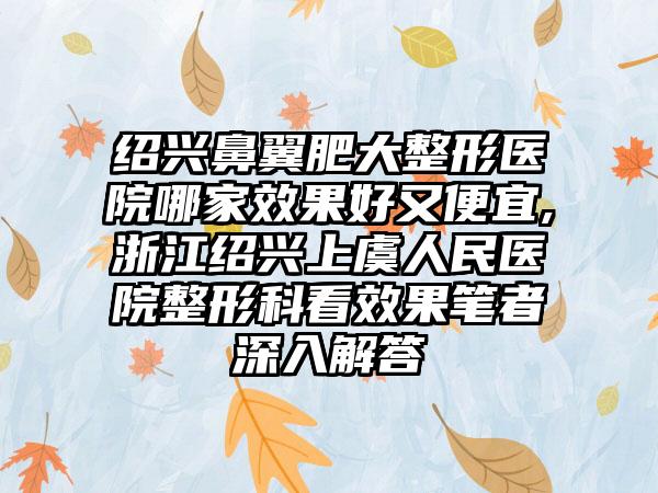 绍兴鼻翼肥大整形医院哪家成果好又便宜,浙江绍兴上虞人民医院整形科看成果笔者深入解答