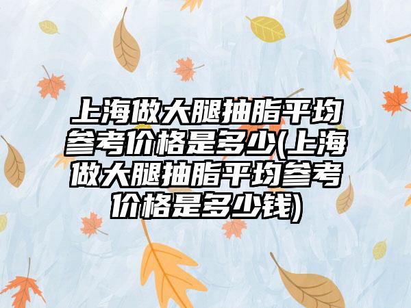 上海做大腿抽脂平均参考价格是多少(上海做大腿抽脂平均参考价格是多少钱)