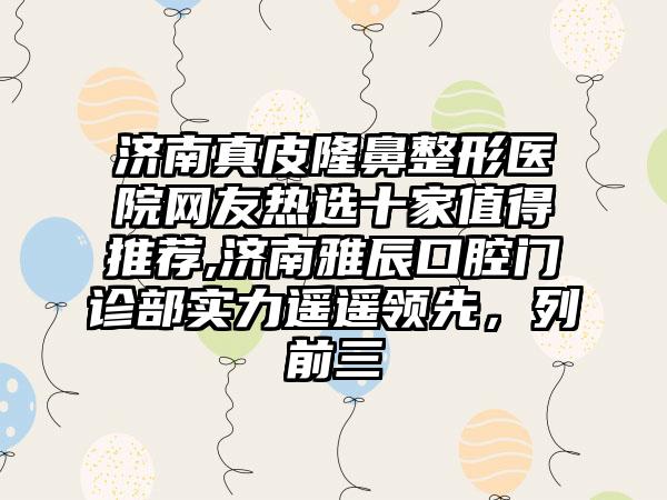 济南真皮七元医院网友热选十家值得推荐,济南雅辰口腔门诊部实力遥遥领跑，列前三