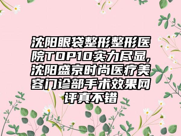 沈阳眼袋整形整形医院TOP10实力尽显,沈阳盛京时尚医疗美容门诊部手术成果网评真不错