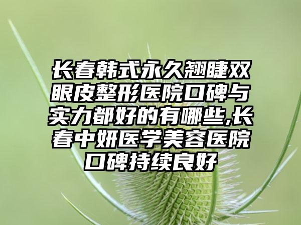 长春韩式恒久翘睫双眼皮整形医院口碑与实力都好的有哪些,长春中妍医学美容医院口碑持续良好