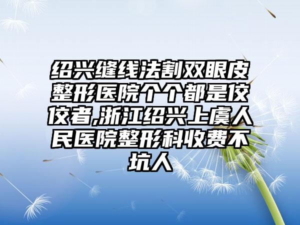 绍兴缝线法割双眼皮整形医院个个都是佼佼者,浙江绍兴上虞人民医院整形科收费不坑人