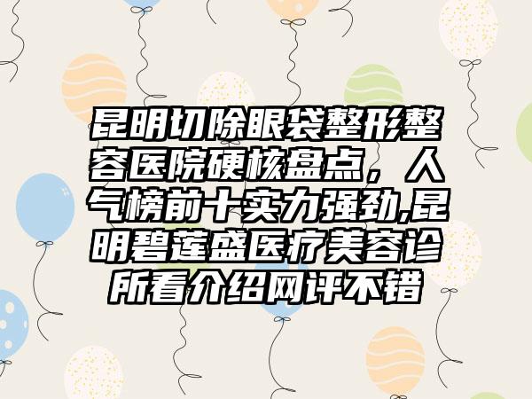 昆明切除眼袋整形整容医院硬核盘点，人气榜前十实力强劲,昆明碧莲盛医疗美容诊所看介绍网评不错