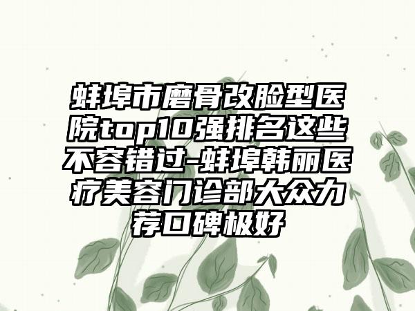 蚌埠市磨骨改脸型医院top10强排名这些不容错过-蚌埠韩丽医疗美容门诊部大众力荐口碑极好