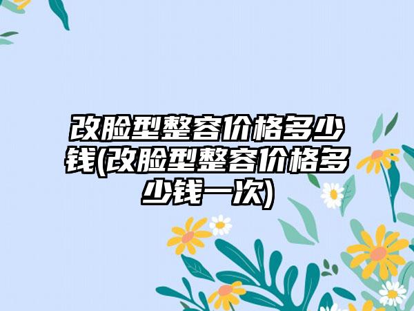 改脸型整容价格多少钱(改脸型整容价格多少钱一次)