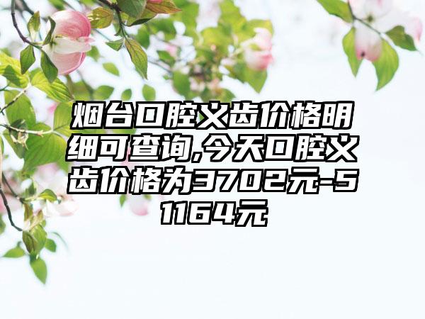 烟台口腔义齿价格明细可查询,今天口腔义齿价格为3702元-51164元