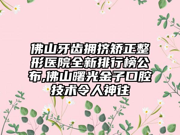 佛山牙齿拥挤矫正整形医院全新排行榜公布,佛山曙光金子口腔技术令人神往