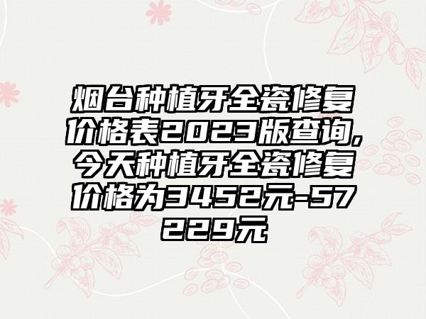 烟台种植牙全瓷修复价格表2023版查询,今天种植牙全瓷修复价格为3452元-57229元