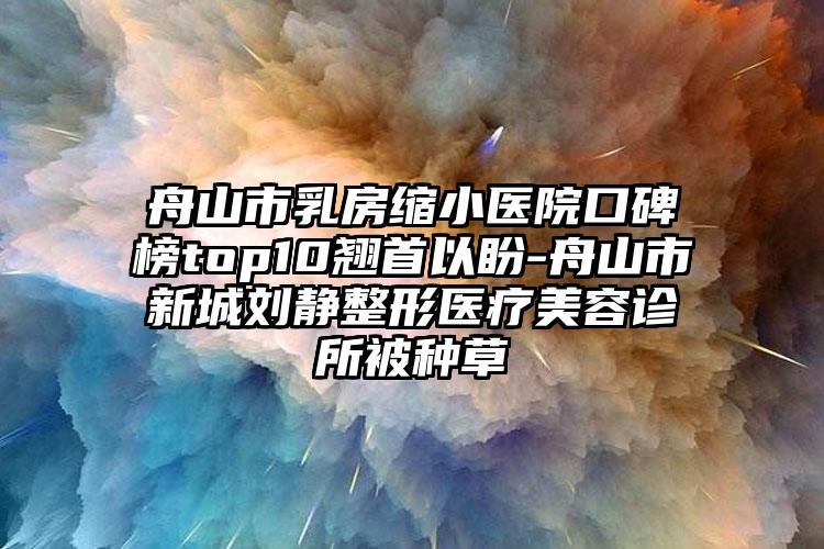 舟山市乳房缩小医院口碑榜top10翘首以盼-舟山市新城刘静整形医疗美容诊所被种草