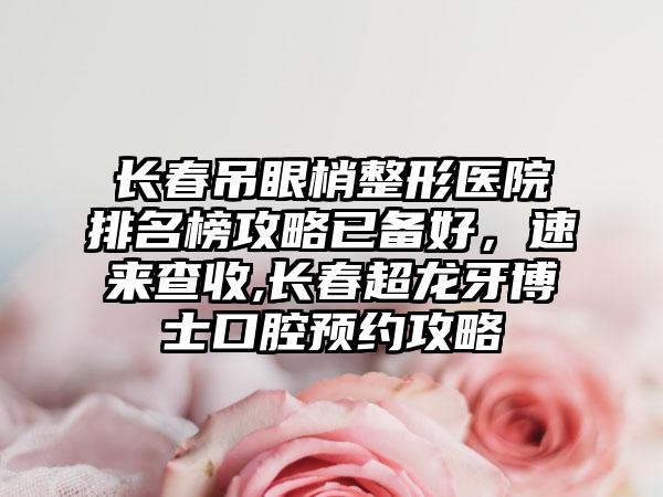 长春吊眼梢整形医院排名榜攻略已备好，速来查收,长春超龙牙博士口腔预约攻略