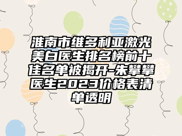 淮南市维多利亚激光美白医生排名榜前十佳名单被揭开-朱攀攀医生2023价格表清单透明