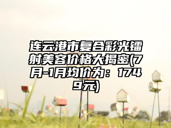 连云港市复合彩光镭射美容价格大揭密(7月-1月均价为：1749元)