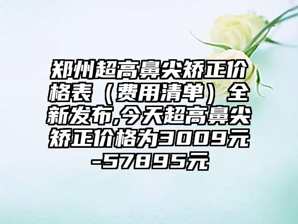 郑州超高鼻尖矫正价格表（费用清单）全新发布,今天超高鼻尖矫正价格为3009元-57895元