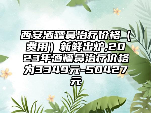 西安酒糟鼻治疗价格（费用）新鲜出炉,2023年酒糟鼻治疗价格为3349元-50427元