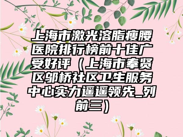 上海市激光溶脂瘦腰医院排行榜前十佳广受好评（上海市奉贤区邬桥社区卫生服务中心实力遥遥领跑_列前三）