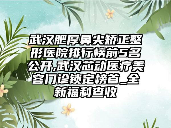 武汉肥厚鼻尖矫正整形医院排行榜前5名公开,武汉芯动医疗美容门诊锁定榜首_全新福利查收