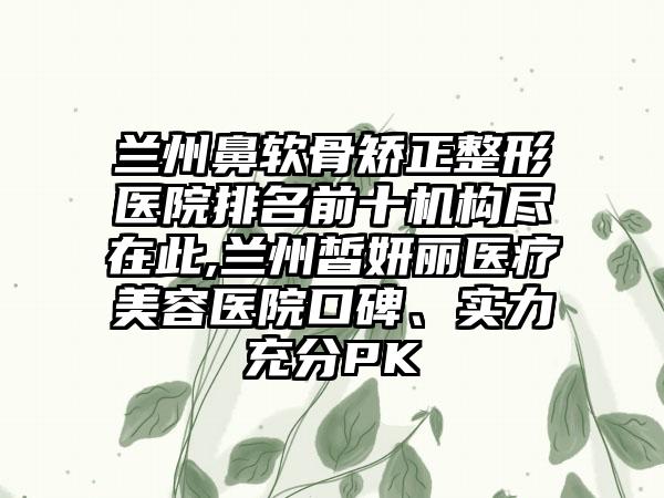 兰州鼻软骨矫正整形医院排名前十机构尽在此,兰州皙妍丽医疗美容医院口碑、实力充分PK