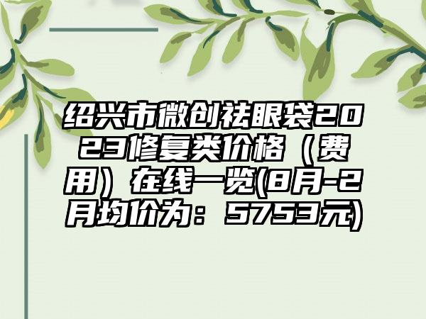 绍兴市微创祛眼袋2023修复类价格（费用）在线一览(8月-2月均价为：5753元)