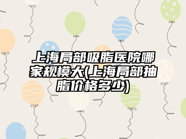 上海局部吸脂医院哪家规模大(上海局部抽脂价格多少)