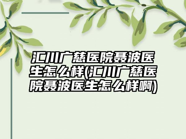 汇川广慈医院聂波医生怎么样(汇川广慈医院聂波医生怎么样啊)