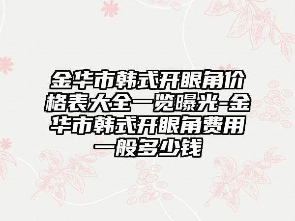 金华市韩式开眼角价格表大全一览曝光-金华市韩式开眼角费用一般多少钱