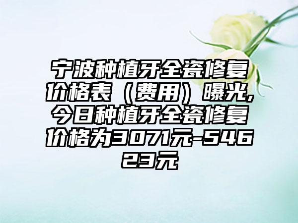 宁波种植牙全瓷修复价格表（费用）曝光,今日种植牙全瓷修复价格为3071元-54623元