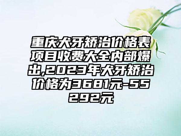 重庆犬牙矫治价格表项目收费大全内部爆出,2023年犬牙矫治价格为3681元-55292元