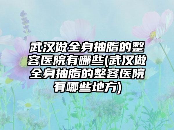 武汉做全身抽脂的整容医院有哪些(武汉做全身抽脂的整容医院有哪些地方)