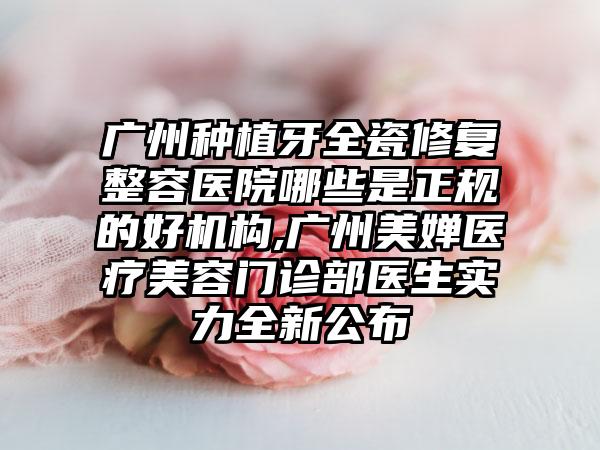 广州种植牙全瓷修复整容医院哪些是正规的好机构,广州美婵医疗美容门诊部医生实力全新公布