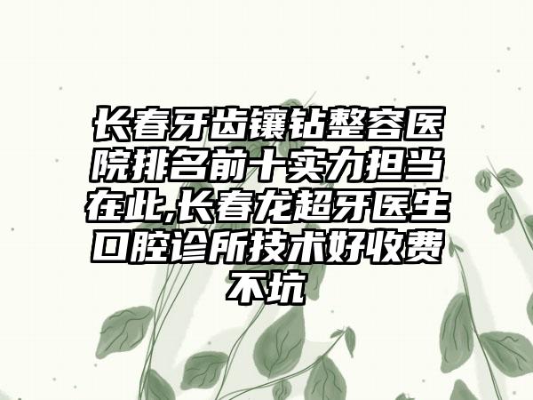 长春牙齿镶钻整容医院排名前十实力担当在此,长春龙超牙医生口腔诊所技术好收费不坑