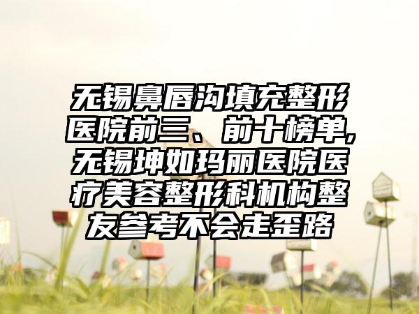 无锡鼻唇沟填充整形医院前三、前十榜单,无锡坤如玛丽医院医疗美容整形科机构整友参考不会走歪路