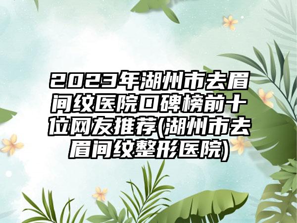 2023年湖州市去眉间纹医院口碑榜前十位网友推荐(湖州市去眉间纹整形医院)