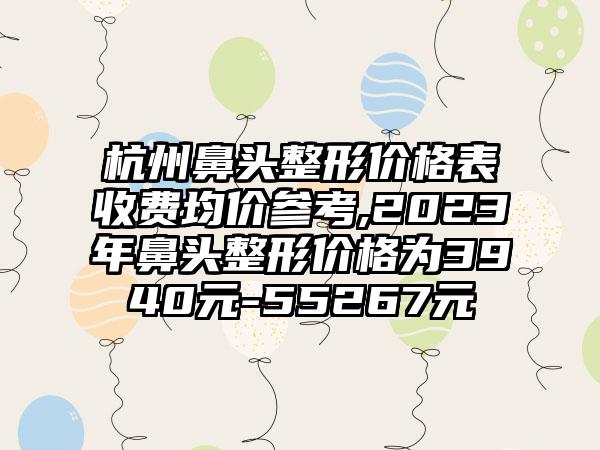 杭州鼻头整形价格表收费均价参考,2023年鼻头整形价格为3940元-55267元