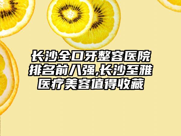 长沙全口牙整容医院排名前八强,长沙至雅医疗美容值得收藏