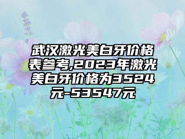 武汉激光美白牙价格表参考,2023年激光美白牙价格为3524元-53547元