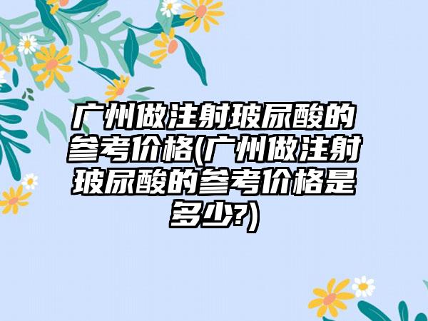 广州做注射玻尿酸的参考价格(广州做注射玻尿酸的参考价格是多少?)